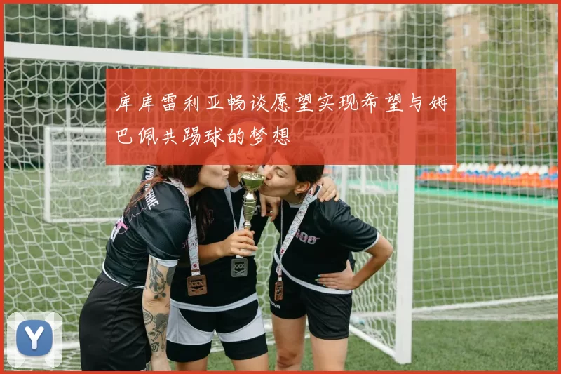 库库雷利亚畅谈愿望实现希望与姆巴佩共踢球的梦想