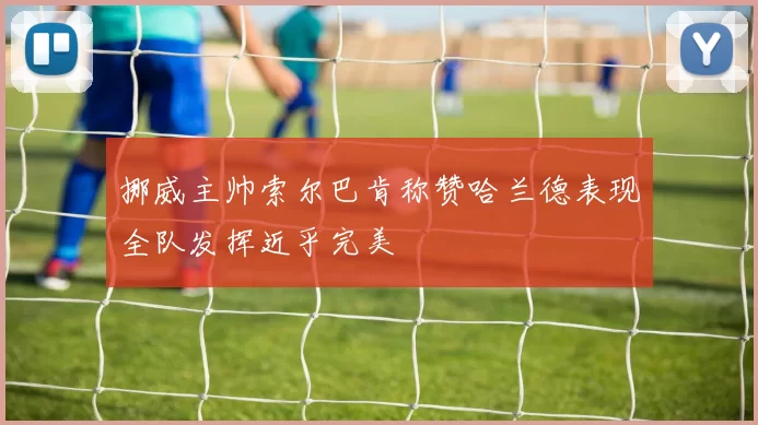 挪威主帅索尔巴肯称赞哈兰德表现全队发挥近乎完美