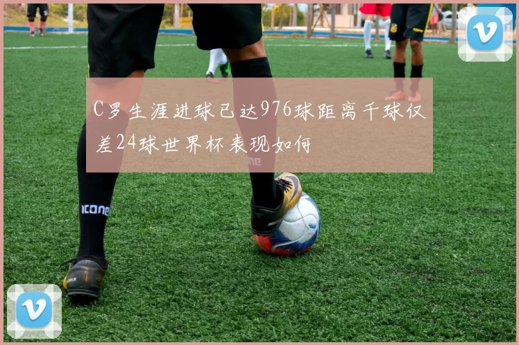 C罗生涯进球已达976球距离千球仅差24球世界杯表现如何