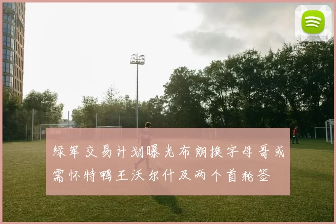 绿军交易计划曝光布朗换字母哥或需怀特鸭王沃尔什及两个首轮签