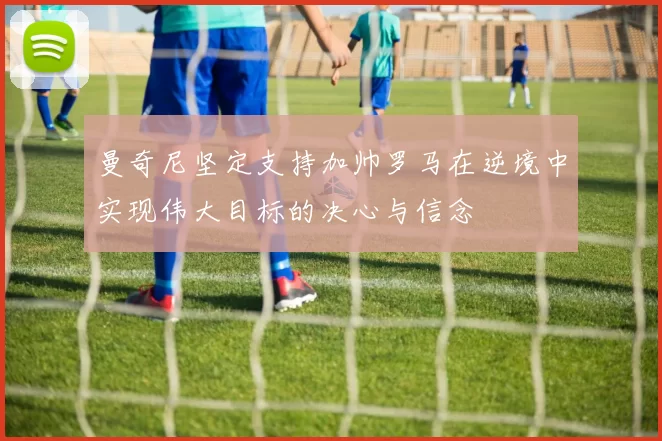 曼奇尼坚定支持加帅罗马在逆境中实现伟大目标的决心与信念
