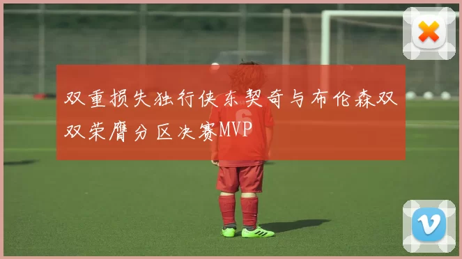 双重损失独行侠东契奇与布伦森双双荣膺分区决赛MVP