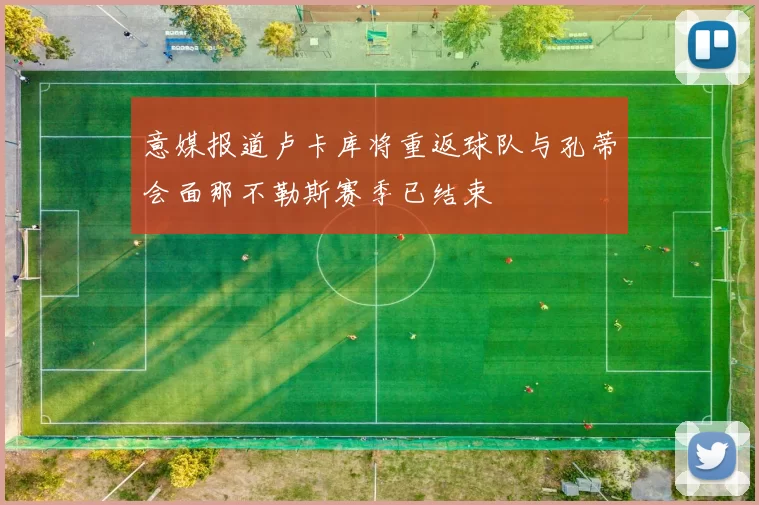 意媒报道卢卡库将重返球队与孔蒂会面那不勒斯赛季已结束