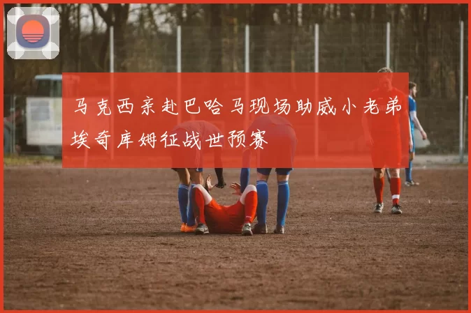 马克西亲赴巴哈马现场助威小老弟埃奇库姆征战世预赛