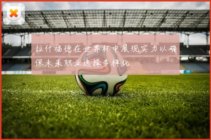 拉什福德在世界杯中展现实力以确保未来职业选择多样化
