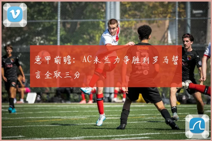 意甲前瞻：AC米兰力争胜利罗马誓言全取三分