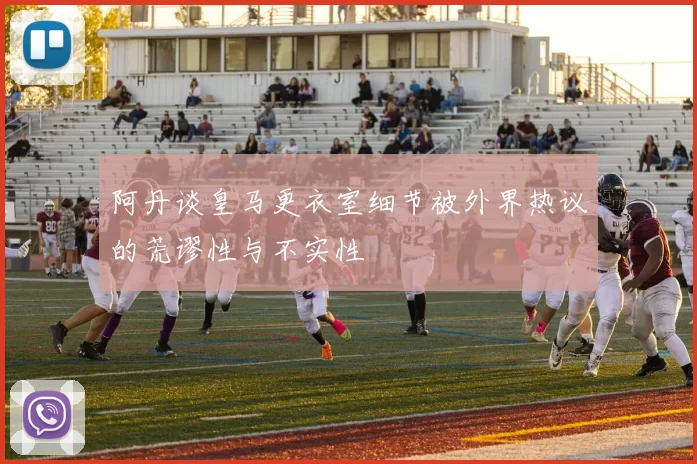 阿丹谈皇马更衣室细节被外界热议的荒谬性与不实性