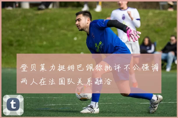 登贝莱力挺姆巴佩称批评不公强调两人在法国队关系融洽