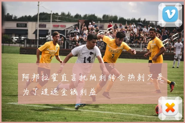 阿邦拉霍直言托纳利转会热刺只是为了追逐金钱利益
