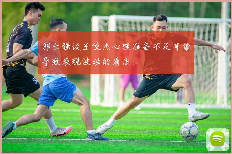 郭士强谈王俊杰心理准备不足可能导致表现波动的看法