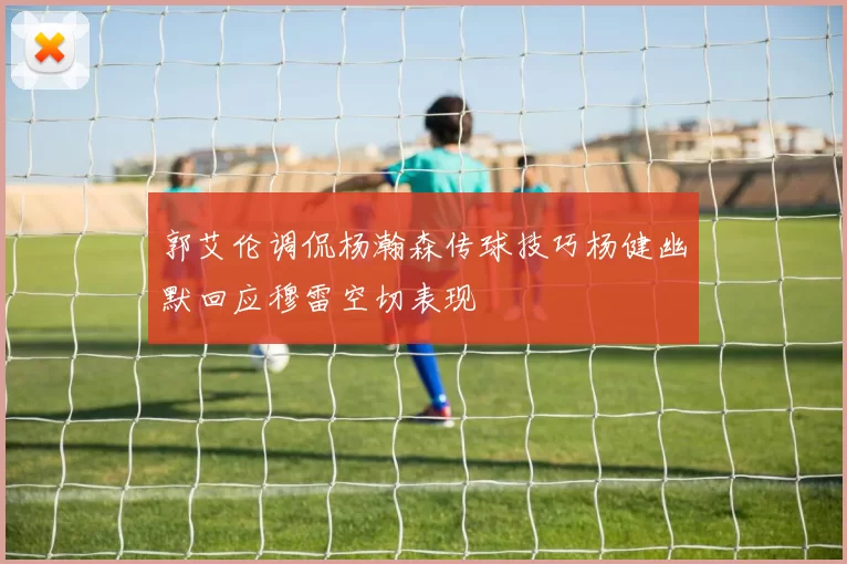 郭艾伦调侃杨瀚森传球技巧杨健幽默回应穆雷空切表现