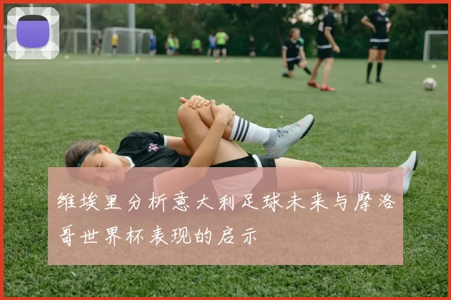 维埃里分析意大利足球未来与摩洛哥世界杯表现的启示