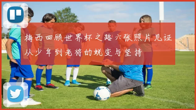 梅西回顾世界杯之路六张照片见证从少年到老将的蜕变与坚持