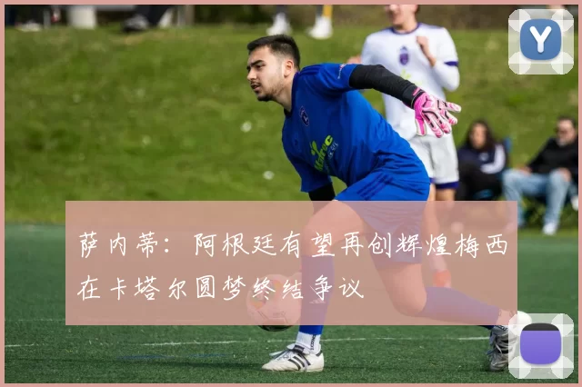 萨内蒂：阿根廷有望再创辉煌梅西在卡塔尔圆梦终结争议